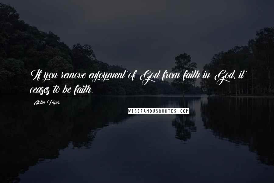 John Piper Quotes: If you remove enjoyment of God from faith in God, it ceases to be faith.