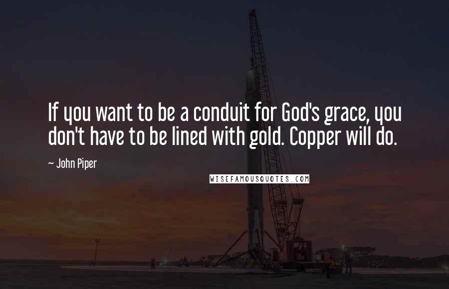 John Piper Quotes: If you want to be a conduit for God's grace, you don't have to be lined with gold. Copper will do.