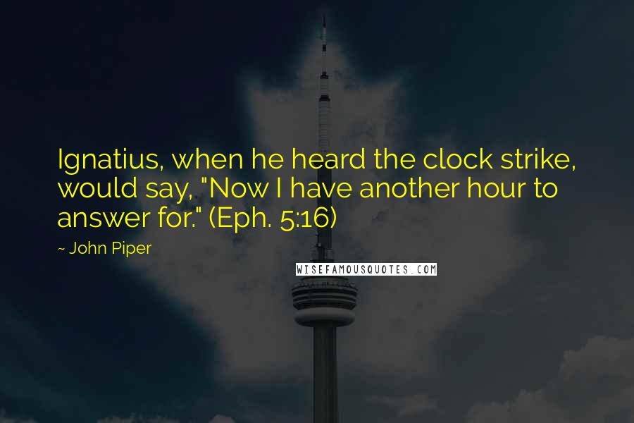 John Piper Quotes: Ignatius, when he heard the clock strike, would say, "Now I have another hour to answer for." (Eph. 5:16)