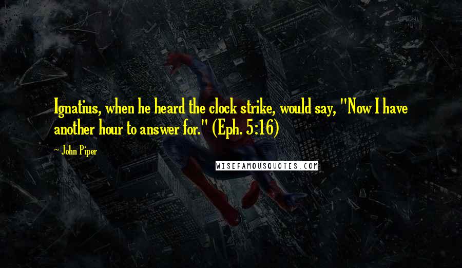 John Piper Quotes: Ignatius, when he heard the clock strike, would say, "Now I have another hour to answer for." (Eph. 5:16)