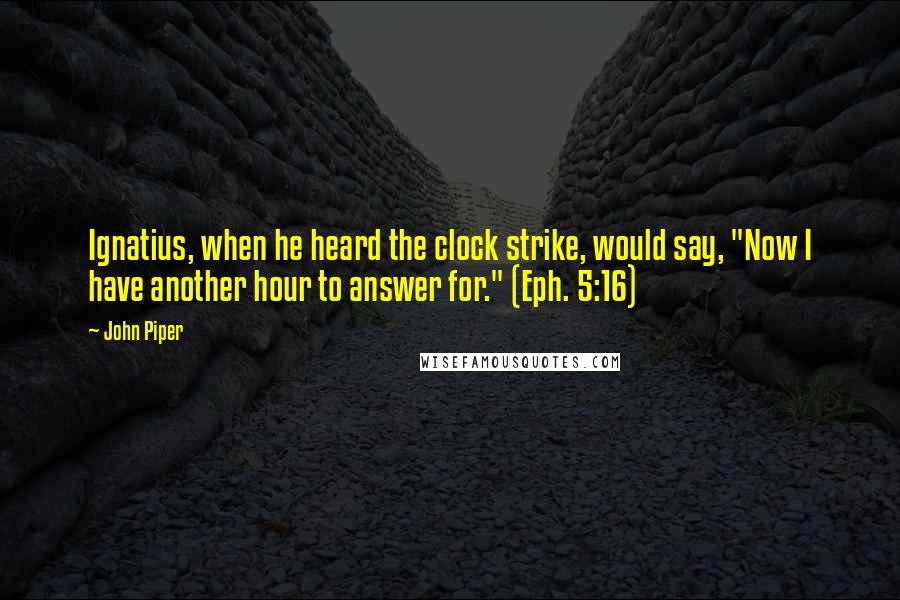 John Piper Quotes: Ignatius, when he heard the clock strike, would say, "Now I have another hour to answer for." (Eph. 5:16)