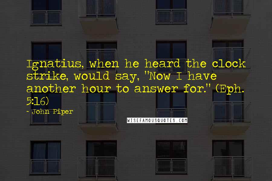 John Piper Quotes: Ignatius, when he heard the clock strike, would say, "Now I have another hour to answer for." (Eph. 5:16)