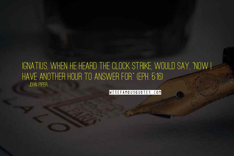 John Piper Quotes: Ignatius, when he heard the clock strike, would say, "Now I have another hour to answer for." (Eph. 5:16)