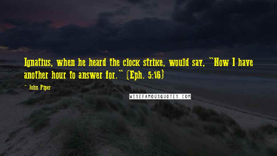 John Piper Quotes: Ignatius, when he heard the clock strike, would say, "Now I have another hour to answer for." (Eph. 5:16)