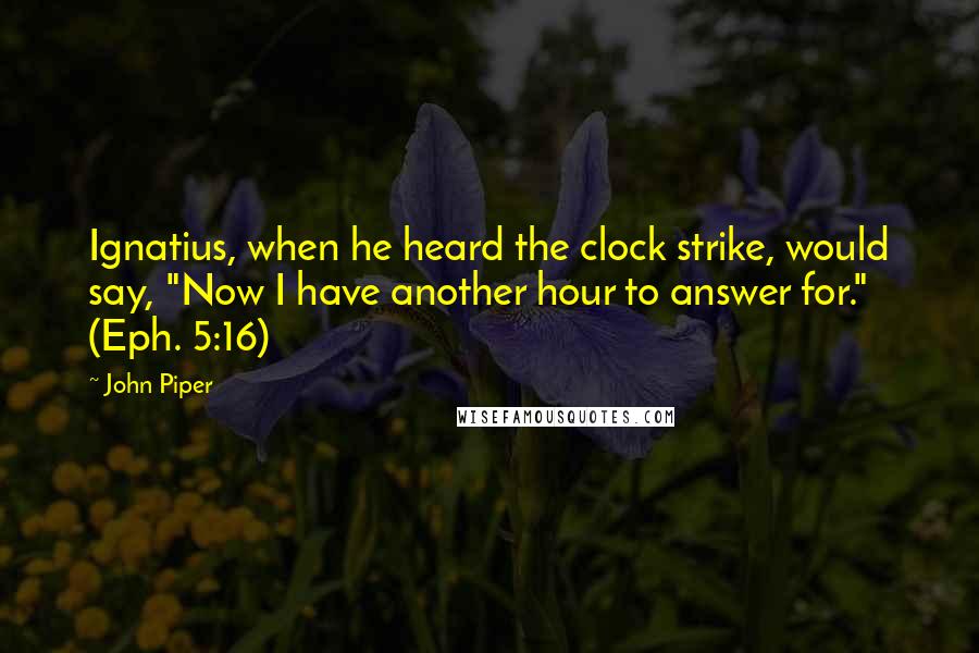 John Piper Quotes: Ignatius, when he heard the clock strike, would say, "Now I have another hour to answer for." (Eph. 5:16)