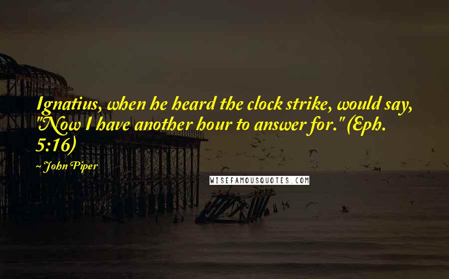 John Piper Quotes: Ignatius, when he heard the clock strike, would say, "Now I have another hour to answer for." (Eph. 5:16)