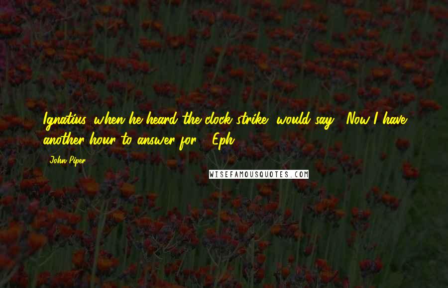 John Piper Quotes: Ignatius, when he heard the clock strike, would say, "Now I have another hour to answer for." (Eph. 5:16)