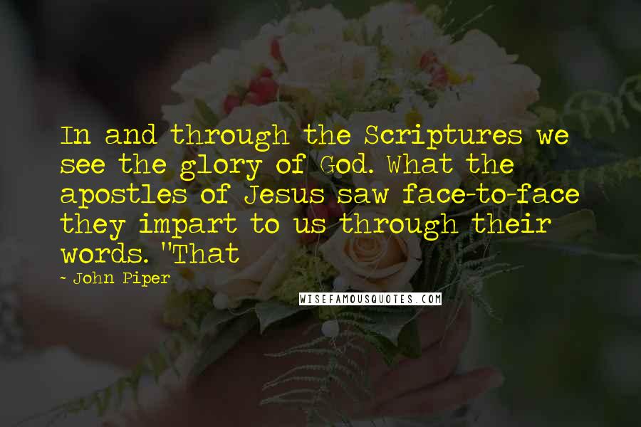 John Piper Quotes: In and through the Scriptures we see the glory of God. What the apostles of Jesus saw face-to-face they impart to us through their words. "That