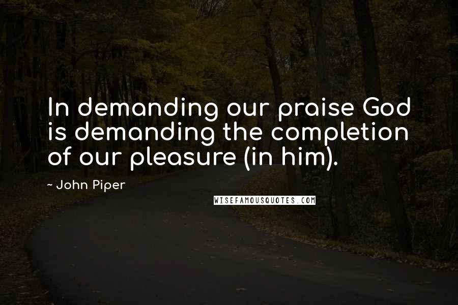 John Piper Quotes: In demanding our praise God is demanding the completion of our pleasure (in him).