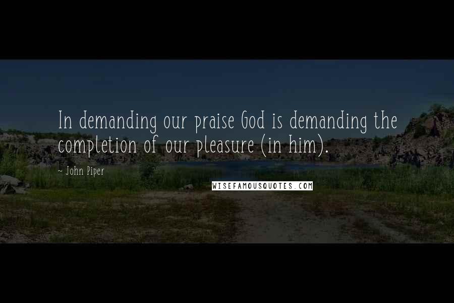 John Piper Quotes: In demanding our praise God is demanding the completion of our pleasure (in him).
