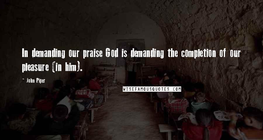 John Piper Quotes: In demanding our praise God is demanding the completion of our pleasure (in him).