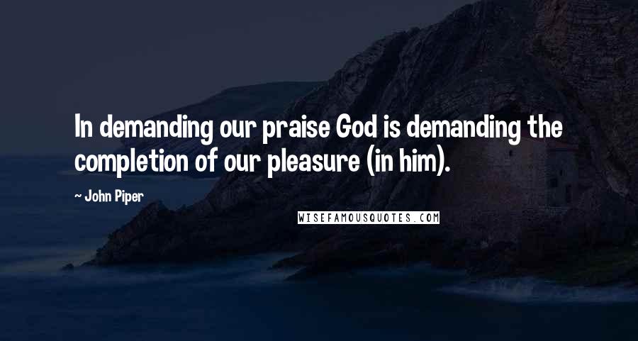 John Piper Quotes: In demanding our praise God is demanding the completion of our pleasure (in him).