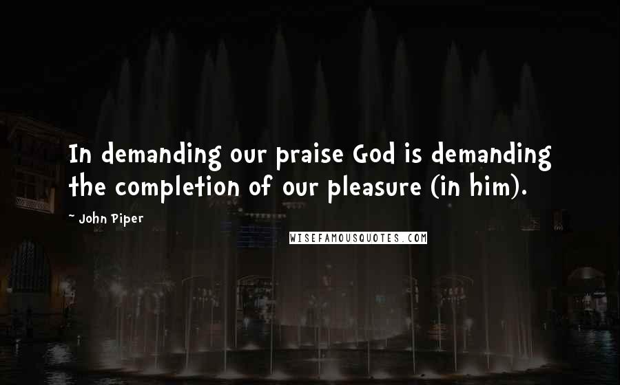 John Piper Quotes: In demanding our praise God is demanding the completion of our pleasure (in him).