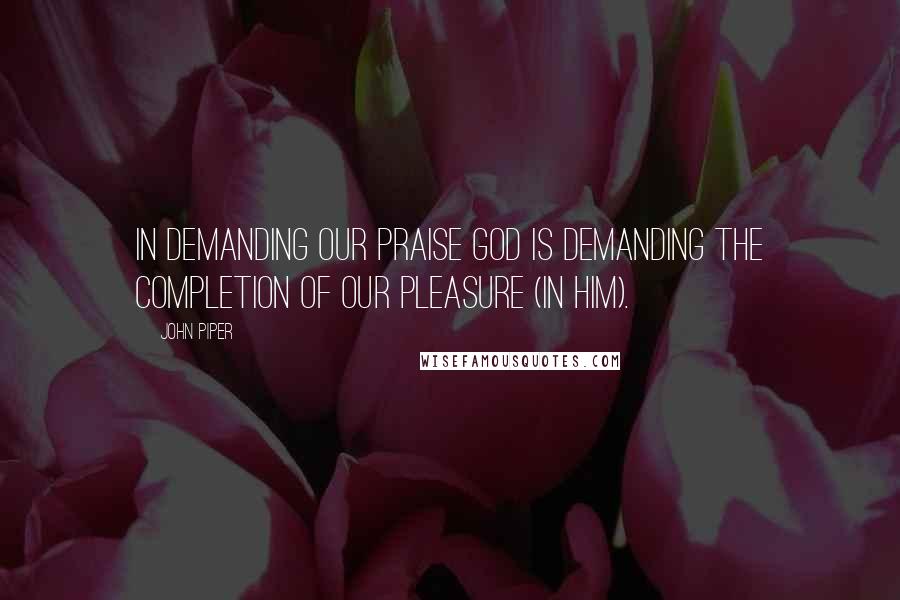 John Piper Quotes: In demanding our praise God is demanding the completion of our pleasure (in him).