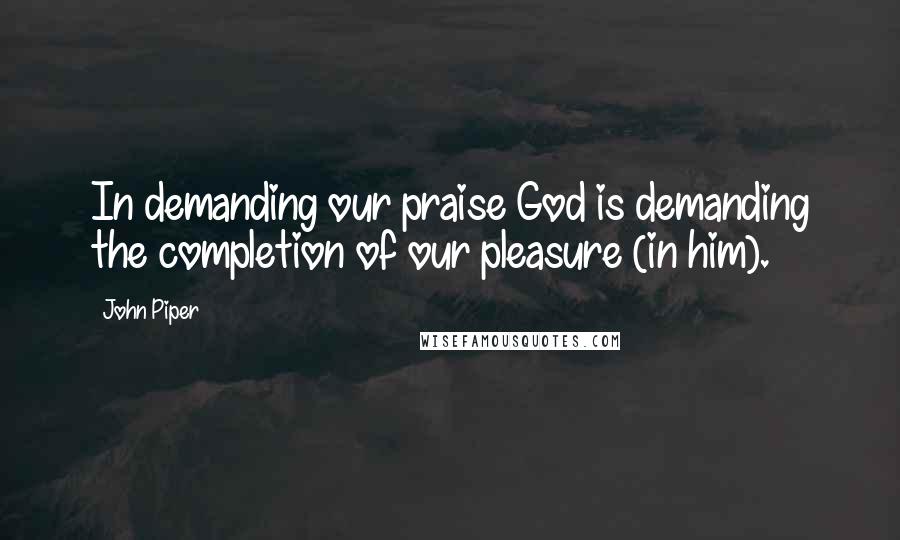 John Piper Quotes: In demanding our praise God is demanding the completion of our pleasure (in him).