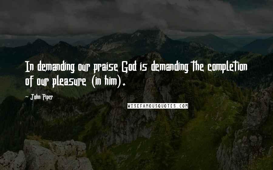John Piper Quotes: In demanding our praise God is demanding the completion of our pleasure (in him).
