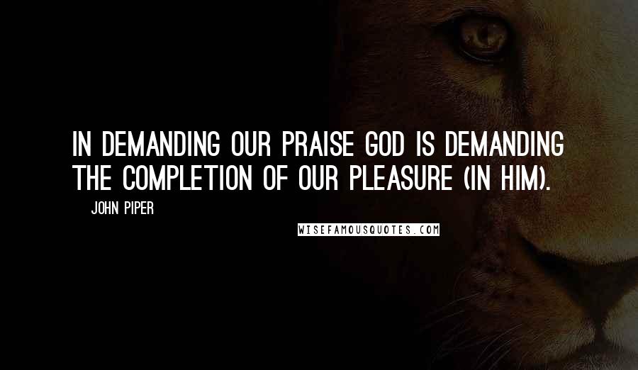 John Piper Quotes: In demanding our praise God is demanding the completion of our pleasure (in him).