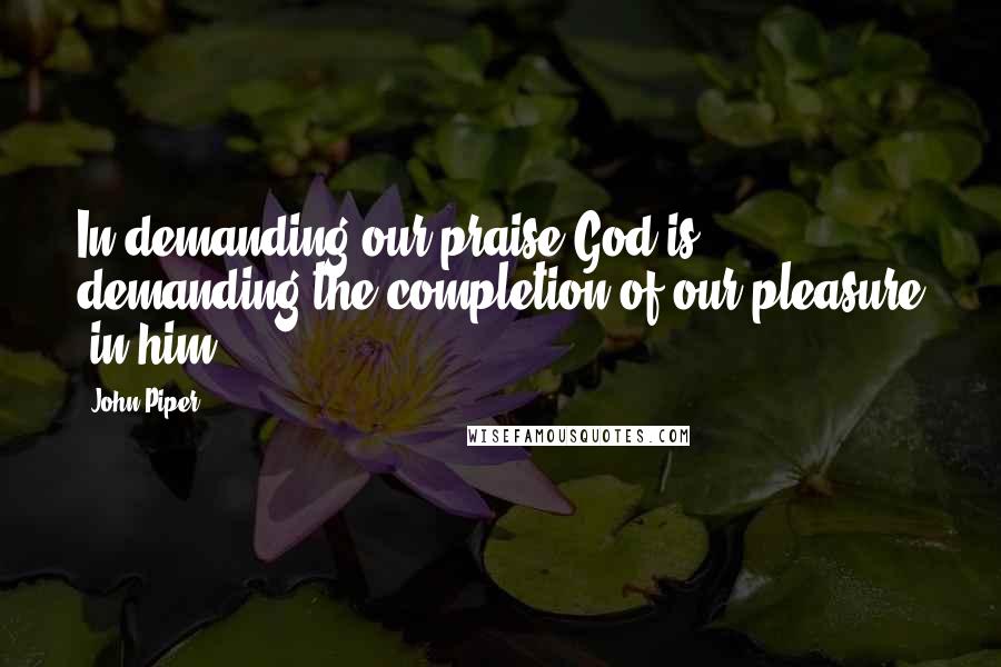 John Piper Quotes: In demanding our praise God is demanding the completion of our pleasure (in him).