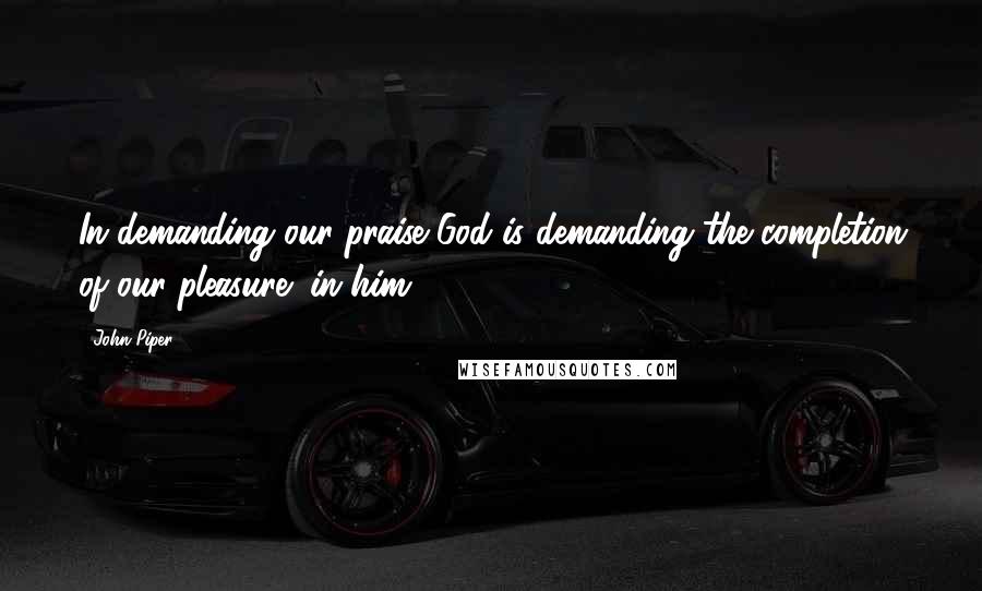 John Piper Quotes: In demanding our praise God is demanding the completion of our pleasure (in him).