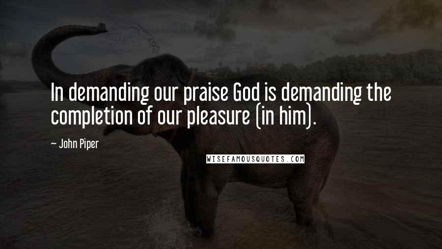 John Piper Quotes: In demanding our praise God is demanding the completion of our pleasure (in him).