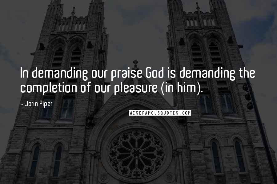 John Piper Quotes: In demanding our praise God is demanding the completion of our pleasure (in him).