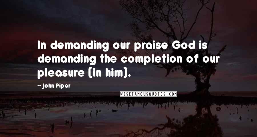 John Piper Quotes: In demanding our praise God is demanding the completion of our pleasure (in him).