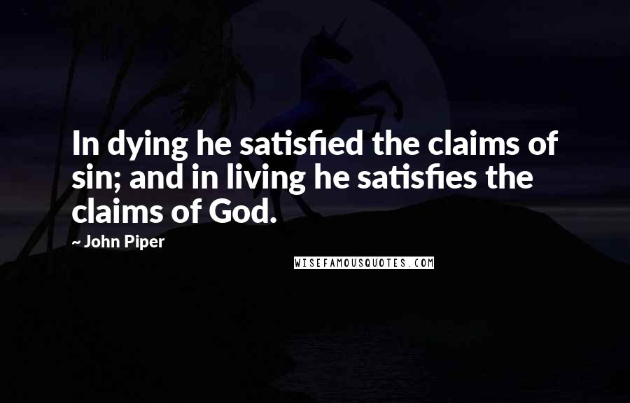John Piper Quotes: In dying he satisfied the claims of sin; and in living he satisfies the claims of God.