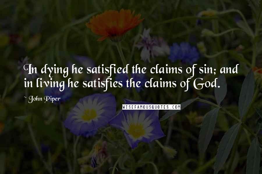 John Piper Quotes: In dying he satisfied the claims of sin; and in living he satisfies the claims of God.