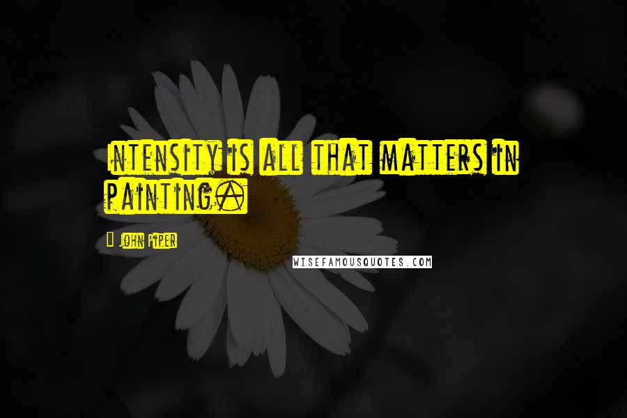 John Piper Quotes: Intensity is all that matters in painting.