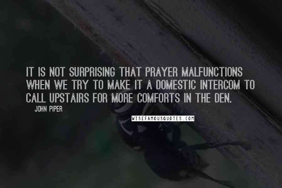 John Piper Quotes: It is not surprising that prayer malfunctions when we try to make it a domestic intercom to call upstairs for more comforts in the den.