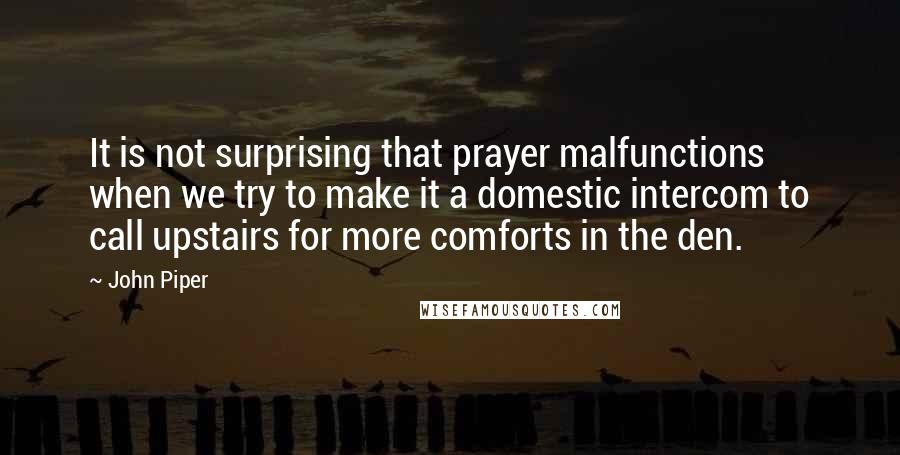 John Piper Quotes: It is not surprising that prayer malfunctions when we try to make it a domestic intercom to call upstairs for more comforts in the den.