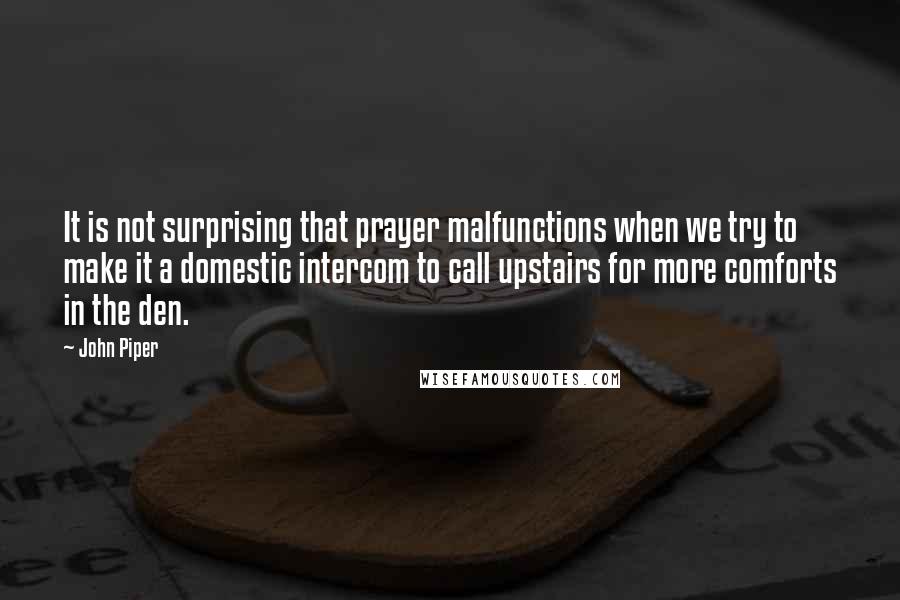 John Piper Quotes: It is not surprising that prayer malfunctions when we try to make it a domestic intercom to call upstairs for more comforts in the den.