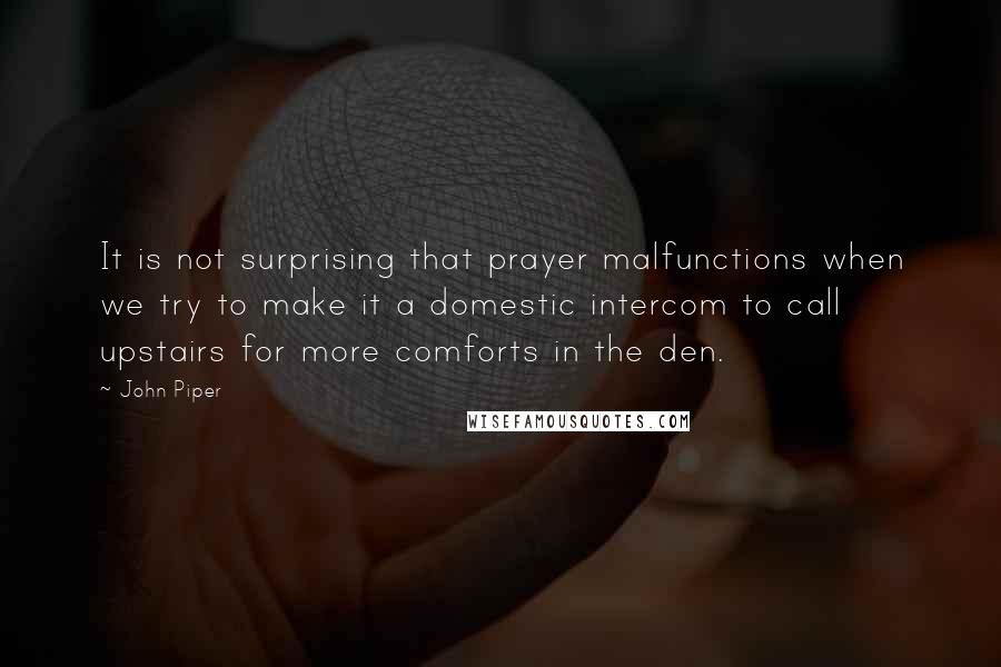 John Piper Quotes: It is not surprising that prayer malfunctions when we try to make it a domestic intercom to call upstairs for more comforts in the den.