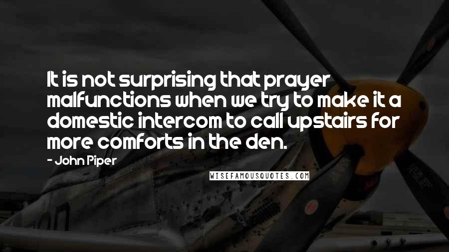 John Piper Quotes: It is not surprising that prayer malfunctions when we try to make it a domestic intercom to call upstairs for more comforts in the den.