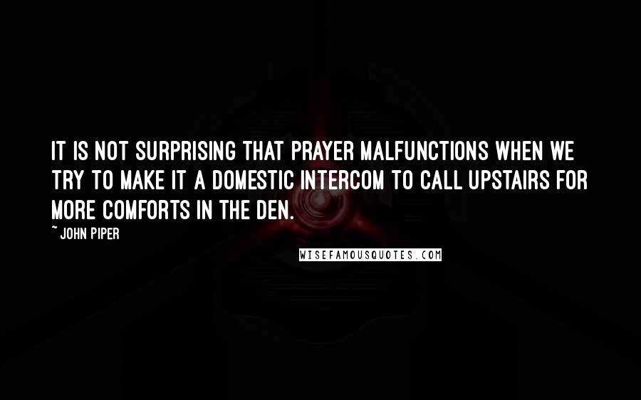 John Piper Quotes: It is not surprising that prayer malfunctions when we try to make it a domestic intercom to call upstairs for more comforts in the den.