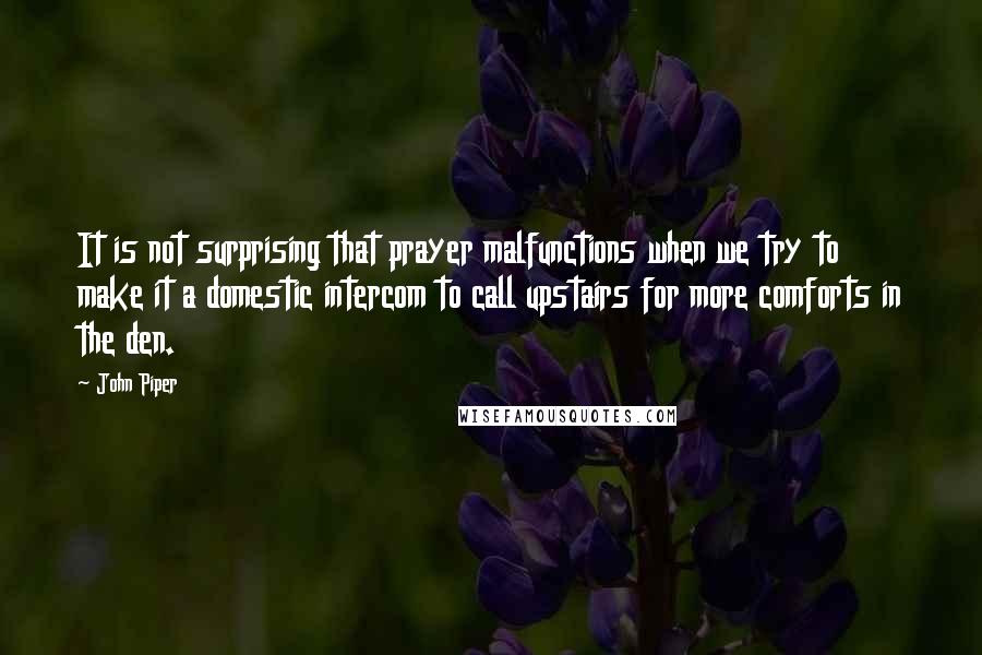 John Piper Quotes: It is not surprising that prayer malfunctions when we try to make it a domestic intercom to call upstairs for more comforts in the den.