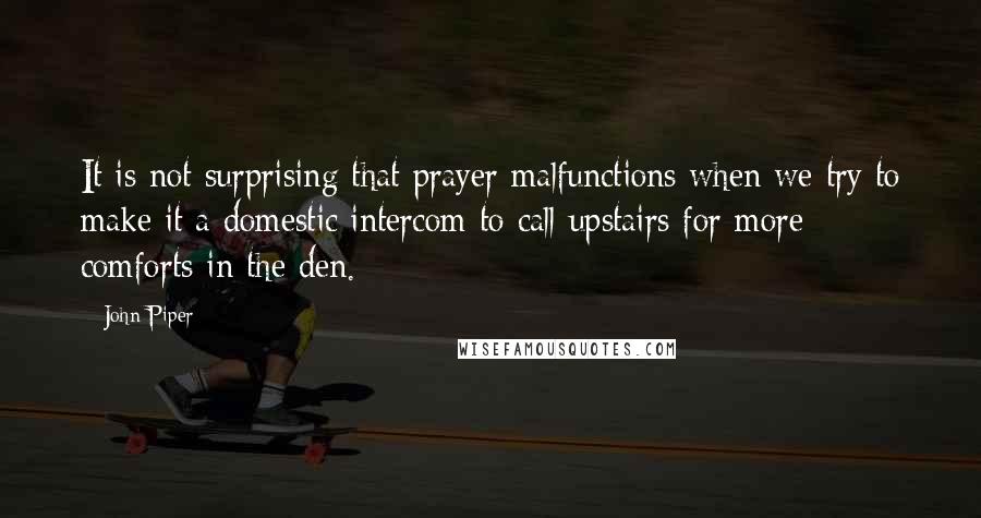 John Piper Quotes: It is not surprising that prayer malfunctions when we try to make it a domestic intercom to call upstairs for more comforts in the den.