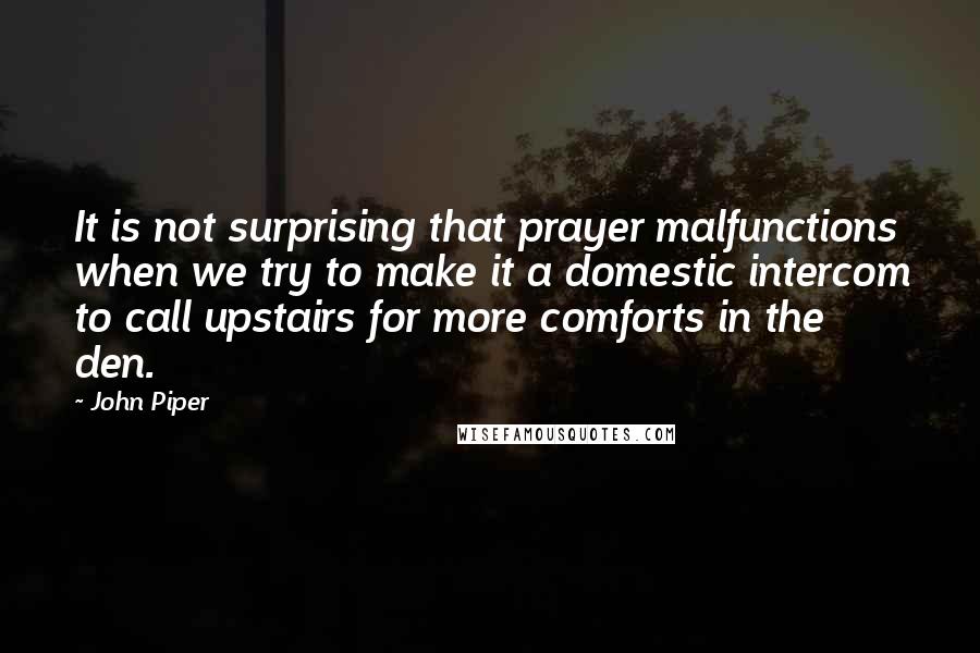 John Piper Quotes: It is not surprising that prayer malfunctions when we try to make it a domestic intercom to call upstairs for more comforts in the den.