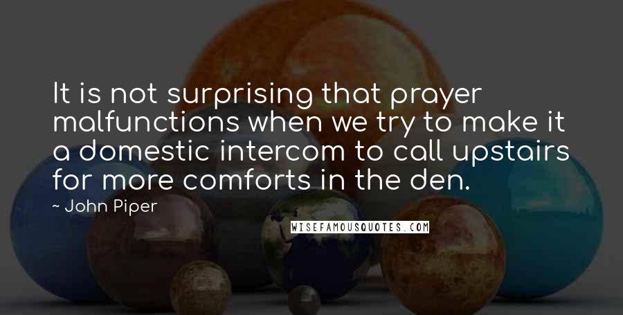 John Piper Quotes: It is not surprising that prayer malfunctions when we try to make it a domestic intercom to call upstairs for more comforts in the den.