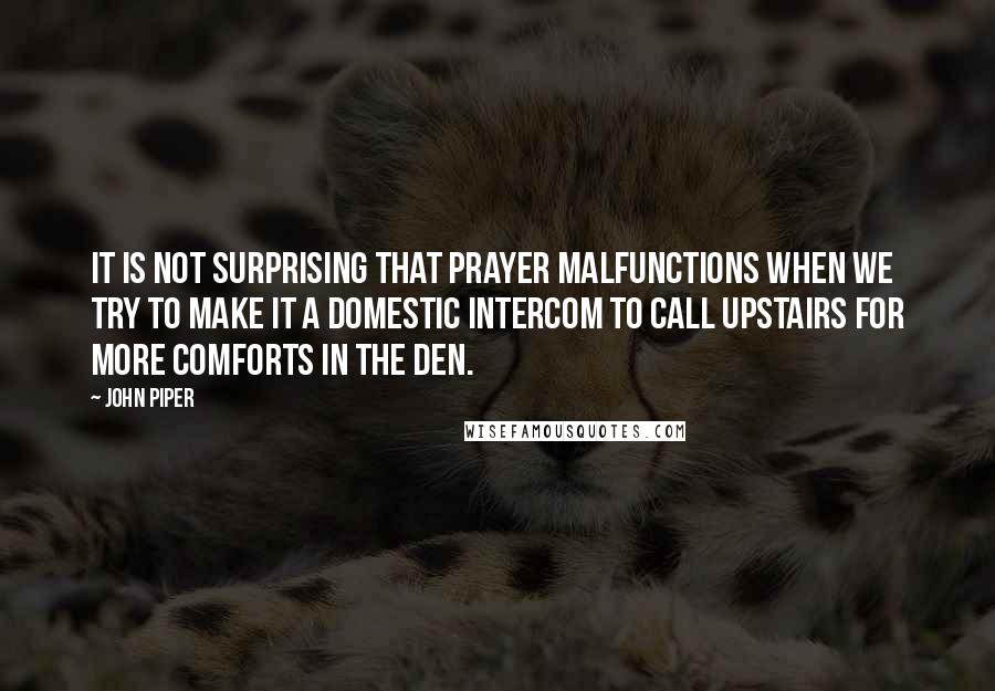 John Piper Quotes: It is not surprising that prayer malfunctions when we try to make it a domestic intercom to call upstairs for more comforts in the den.