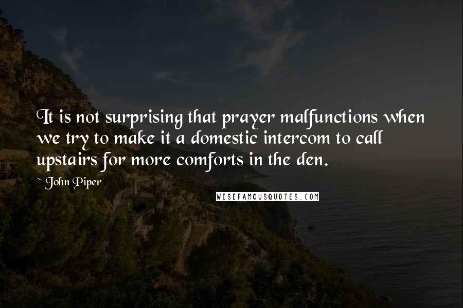 John Piper Quotes: It is not surprising that prayer malfunctions when we try to make it a domestic intercom to call upstairs for more comforts in the den.