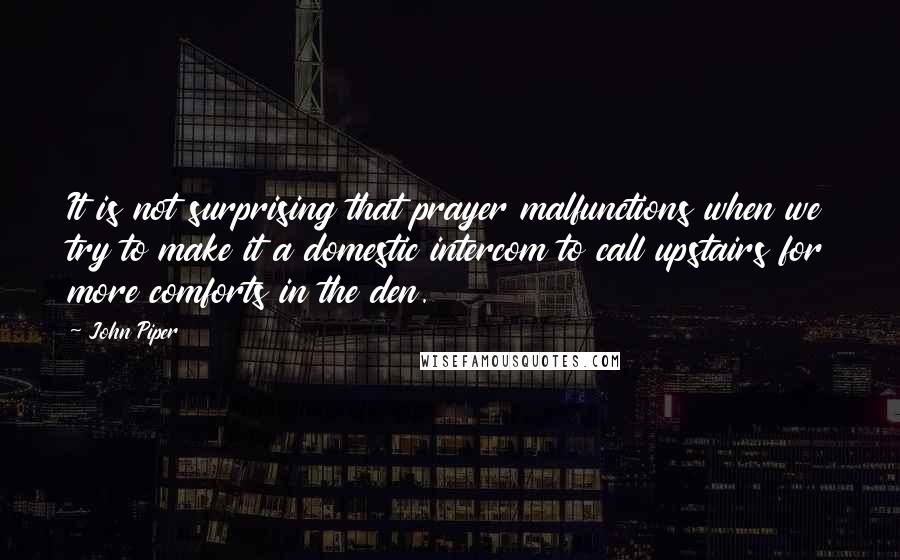 John Piper Quotes: It is not surprising that prayer malfunctions when we try to make it a domestic intercom to call upstairs for more comforts in the den.