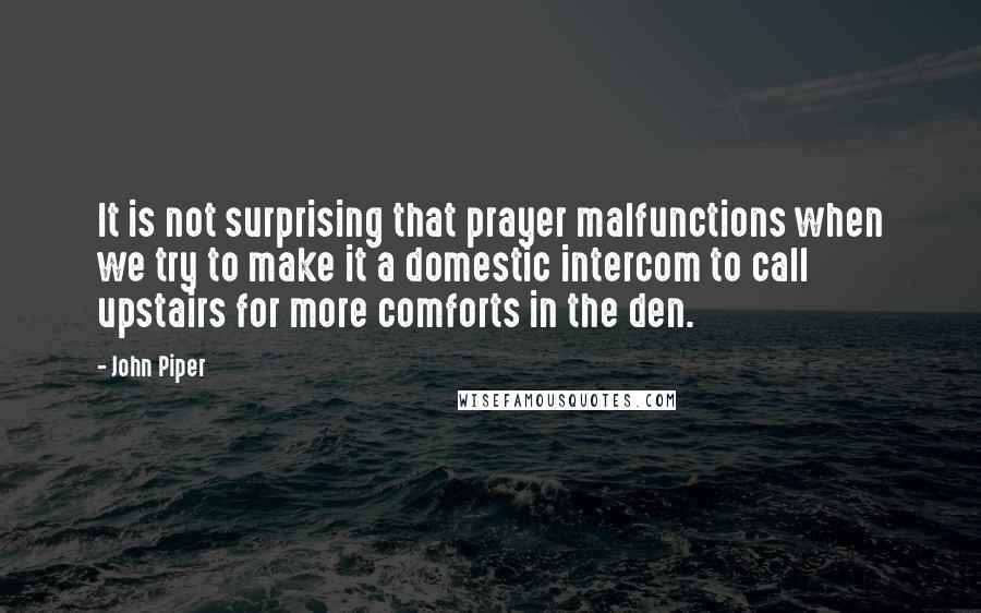 John Piper Quotes: It is not surprising that prayer malfunctions when we try to make it a domestic intercom to call upstairs for more comforts in the den.