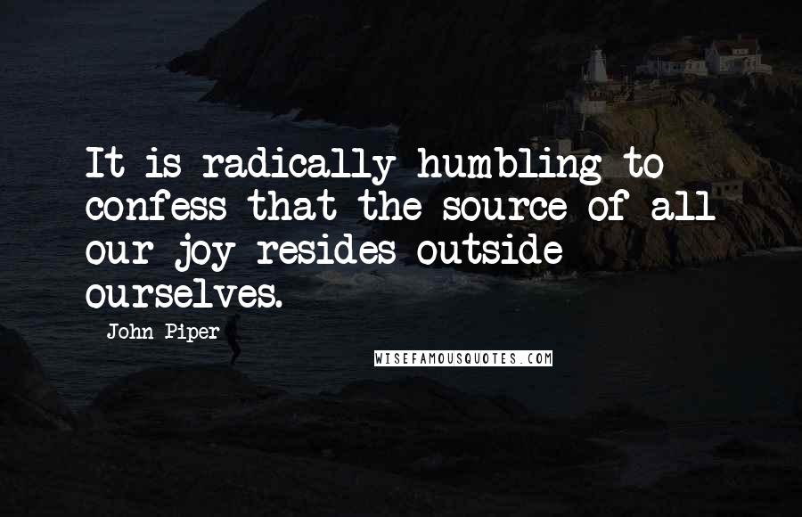 John Piper Quotes: It is radically humbling to confess that the source of all our joy resides outside ourselves.