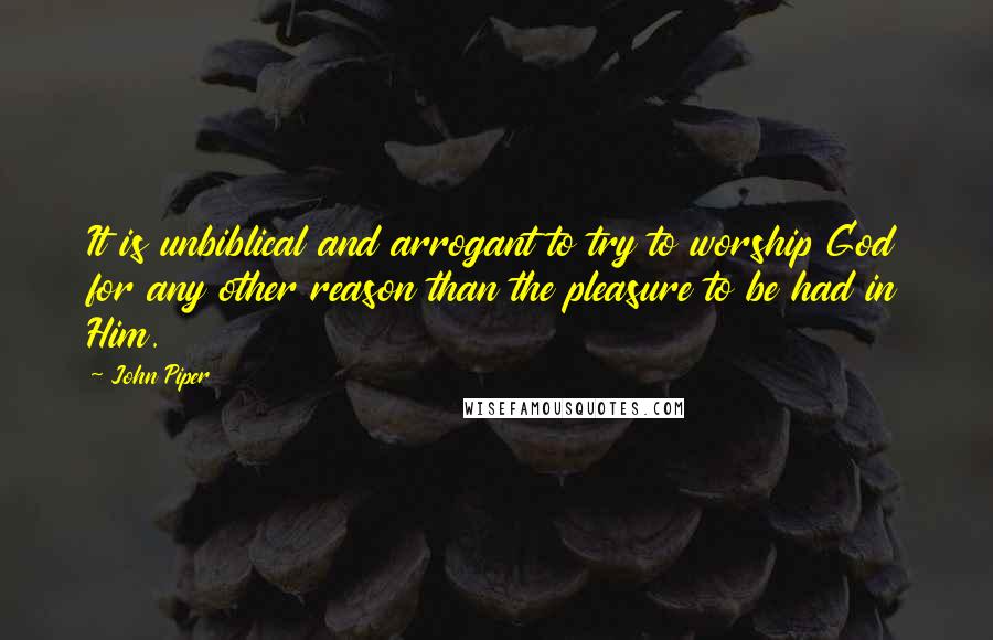 John Piper Quotes: It is unbiblical and arrogant to try to worship God for any other reason than the pleasure to be had in Him.