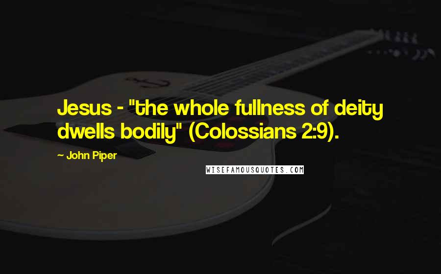 John Piper Quotes: Jesus - "the whole fullness of deity dwells bodily" (Colossians 2:9).