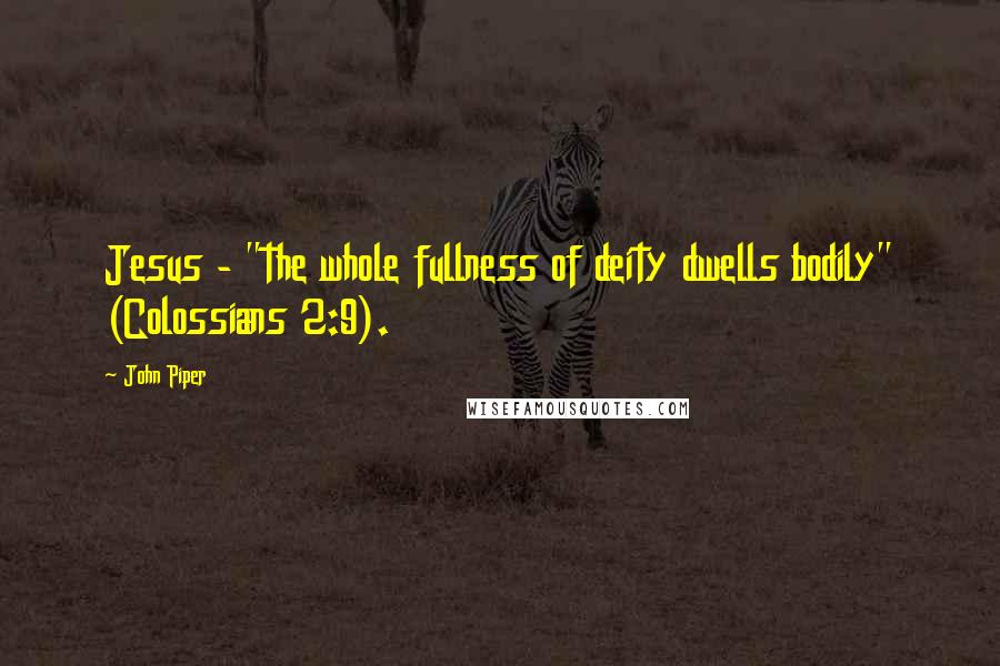 John Piper Quotes: Jesus - "the whole fullness of deity dwells bodily" (Colossians 2:9).