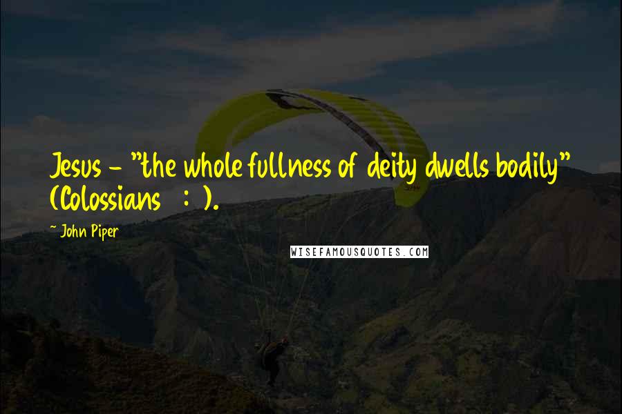 John Piper Quotes: Jesus - "the whole fullness of deity dwells bodily" (Colossians 2:9).