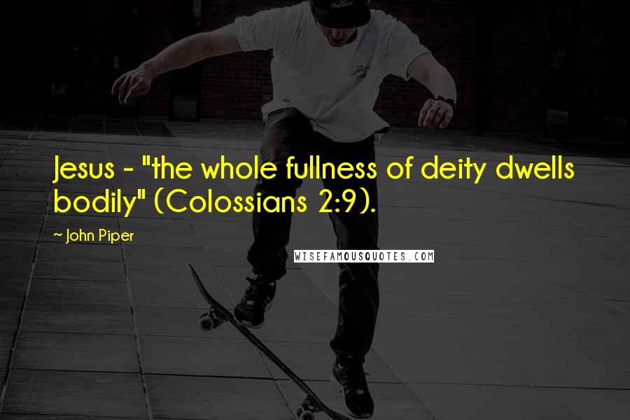 John Piper Quotes: Jesus - "the whole fullness of deity dwells bodily" (Colossians 2:9).