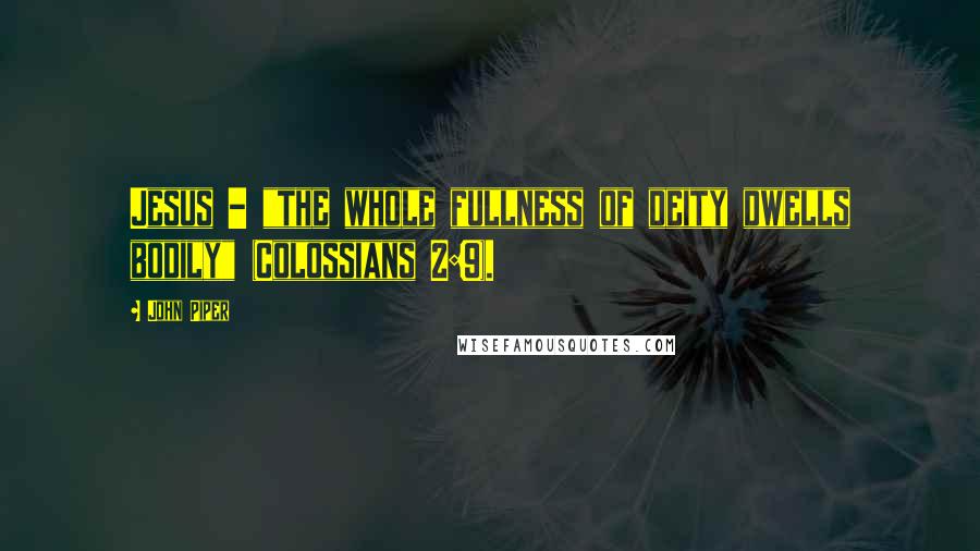 John Piper Quotes: Jesus - "the whole fullness of deity dwells bodily" (Colossians 2:9).